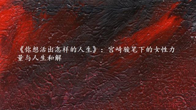《你想活出怎样的人生》：宫崎骏笔下的女性力量与人生和解