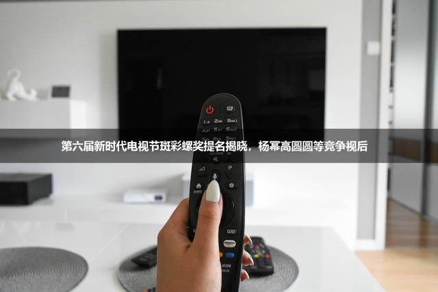 第六届新时代电视节斑彩螺奖提名揭晓，杨幂高圆圆等竞争视后